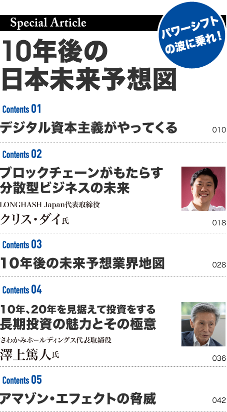 
			Special Article 
			10年後の未来予想図 
			パワーシフトの波にのれ！ 
			デジタル資本主義がやってくる 
			ブロックチェーンがもたらす 
			分散型ビジネスの未来 
			LONGHASH Japan代表取締役 
			クリス・ダイ氏 
			10年後の未来予想業界地図 
			10年、20年を見据えて投資をする 
			長期投資の魅力とその極意 
			さわかみホールディングス代表取締役 
			澤上篤人氏 
			アマゾン・エフェクトの脅威 
