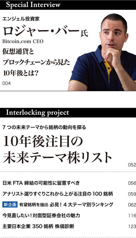 
			Special Interview 
			エンジェル投資家 
			ロジャー･バー氏 
			Bitcoin.com CEO 
			仮想通貨と 
			ブロックチェーンから見た 
			10年後とは? 
			Interlocking project 
			7つの未来テーマから銘柄の動向を探る 
			10年後注目の 
			未来テーマ株リスト 
			日米FTA締結の可能性に留意すべき 
			アナリスト選りすぐりこれから上がる注目の100銘柄 
			新企画  有望銘柄を抽出 必見！4大テーマ別ランキング 
			今見直したい！対面型証券会社の魅力 
			主要日本企業 350銘柄 株価診断 
